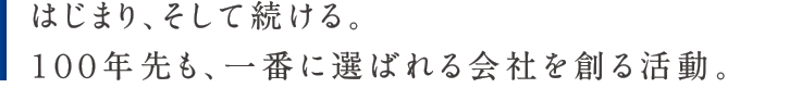 はじまり、そして続ける。１００年先も、一番に選ばれる会社を創る活動。