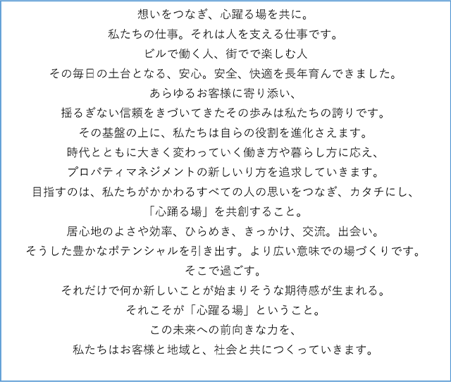 想いをつなぎ、心躍る場を共に。私たちの仕事。それは人を支える仕事です。ビルで働く人、街でで楽しむ人その毎日の土台となる、安心。安全、快適を長年育んできました。あらゆるお客様に寄り添い、揺るぎない信頼をきづいてきたその歩みは私たちの誇りです。その基盤の上に、私たちは自らの役割を進化さえます。時代とともに大きく変わっていく働き方や暮らし方に応え、プロパティマネジメントの新しいり方を追求していきます。目指すのは、私たちがかかわるすべての人の思いをつなぎ、カタチにし、「心踊る場」を共創すること。居心地のよさや効率、ひらめき、きっかけ、交流。出会い。そうした豊かなポテンシャルを引き出す。より広い意味での場づくりです。そこで過ごす。それだけで何か新しいことが始まりそうな期待感が生まれる。それこそが「心躍る場」ということ。この未来への前向きな力を、私たちはお客様と地域と、社会と共につくっていきます。