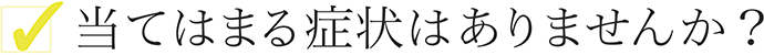 当てはまる症状はありませんか？
